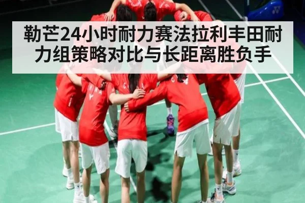 勒芒24小时耐力赛法拉利丰田耐力组策略对比与长距离胜负手