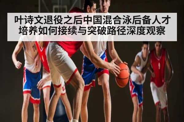 叶诗文退役之后中国混合泳后备人才培养如何接续与突破路径深度观察